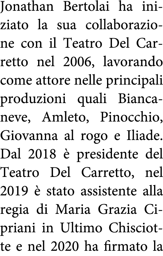 Jonathan Bertolai ha iniziato la sua collaborazione con il Teatro Del Carretto nel 2006, lavorando come attore nelle    